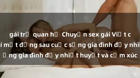 gái trẻ quan hệ Chuyện sex gái Việt có chồng: Những bí mật đằng sau cuộc sống gia đình đầy nhiệt huyết và cảm xúc