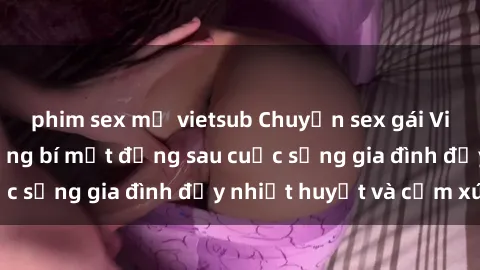 phim sex mỹ vietsub Chuyện sex gái Việt có chồng: Những bí mật đằng sau cuộc sống gia đình đầy nhiệt huyết và cảm xúc