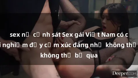 sex nữ cảnh sát Sex gái Việt Nam có con: Trải nghiệm đầy cảm xúc đáng nhớ không thể bỏ qua