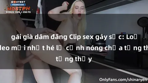 gái già dâm đãng Clip sex gây sốc: Loạt video mới nhất hé lộ cảnh nóng chưa từng thấy