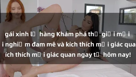 gái xinh lộ hàng Khám phá thế giới mới của sex online: trải nghiệm đam mê và kích thích mọi giác quan ngay từ hôm nay!