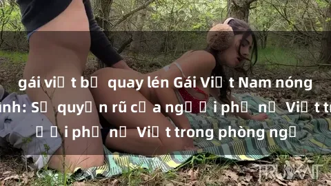 gái việt bị quay lén Gái Việt Nam nóng bỏng khi làm tình: Sự quyến rũ của người phụ nữ Việt trong phòng ngủ