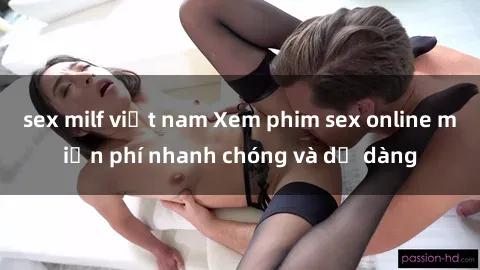 sex milf việt nam Xem phim sex online miễn phí nhanh chóng và dễ dàng