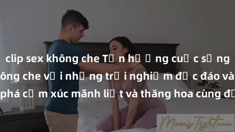 clip sex không che Tận hưởng cuộc sống tình dục online không che với những trải nghiệm độc đáo và mới lạ. Khám phá cảm xúc mãnh liệt và thăng hoa cùng đối tác tại các trang web chuyên nghiệp.