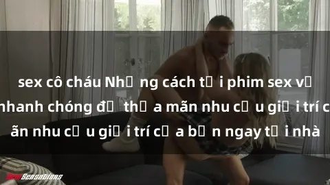 sex cô cháu Những cách tải phim sex về máy đơn giản và nhanh chóng để thỏa mãn nhu cầu giải trí của bạn ngay tại nhà