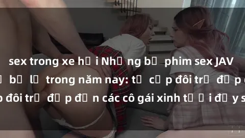 sex trong xe hơi Những bộ phim sex JAV hot nhất không thể bỏ lỡ trong năm nay: từ cặp đôi trẻ đẹp đến các cô gái xinh tươi đầy sức hút.