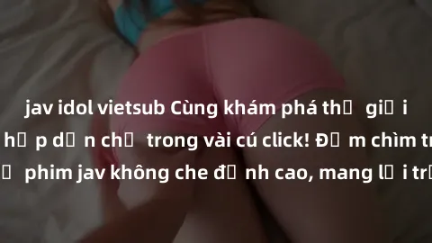 jav idol vietsub Cùng khám phá thế giới jav không che siêu hấp dẫn chỉ trong vài cú click! Đắm chìm trong những bộ phim jav không che đỉnh cao, mang lại trải nghiệm thú vị và đầy kích thích.