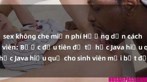 sex không che miễn phí Hướng dẫn cách học Java cho sinh viên: Bước đầu tiên để tự học Java hiệu quả cho sinh viên mới bắt đầu là gì?