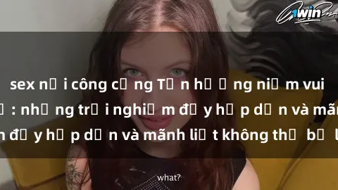 sex nơi công cộng Tận hưởng niềm vui của sex với gái trẻ: những trải nghiệm đầy hấp dẫn và mãnh liệt không thể bỏ lỡ