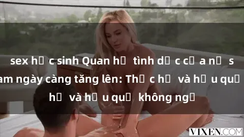 sex học sinh Quan hệ tình dục của nữ sinh Việt Nam ngày càng tăng lên: Thực hư và hậu quả không ngờ