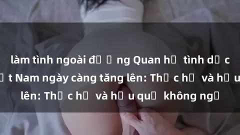 làm tình ngoài đường Quan hệ tình dục của nữ sinh Việt Nam ngày càng tăng lên: Thực hư và hậu quả không ngờ