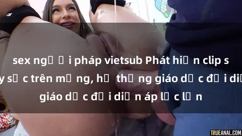 sex người pháp vietsub Phát hiện clip sex nữ sinh gây sốc trên mạng, hệ thống giáo dục đối diện áp lực lớn