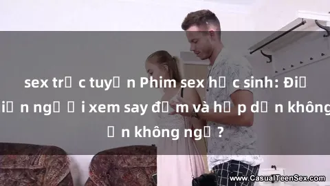 sex trực tuyến Phim sex học sinh: Điều gì khiến người xem say đắm và hấp dẫn không ngờ?