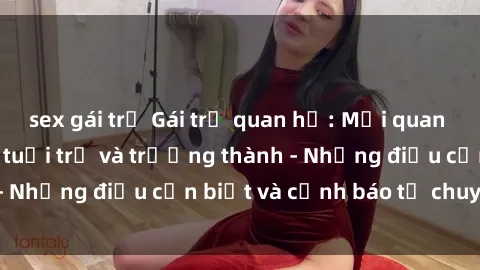 sex gái trẻ Gái trẻ quan hệ: Mối quan hệ khác biệt giữa tuổi trẻ và trưởng thành - Những điều cần biết và cảnh báo từ chuyên gia
