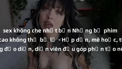 sex không che nhật bản Những bộ phim sex gái già đỉnh cao không thể bỏ lỡ - Hấp dẫn, mê hoặc, từng đạo diễn, diễn viên đều góp phần tạo nên sự hấp dẫn, kích thích.