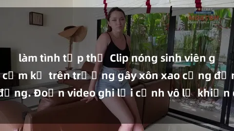 làm tình tập thể Clip nóng sinh viên gây sốc: Hành động cấm kỵ trên trường gây xôn xao cộng đồng. Đoạn video ghi lại cảnh vô lễ khiến dư luận bức xúc.