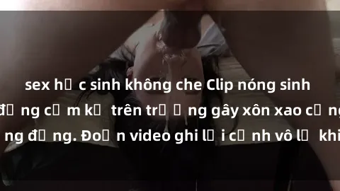 sex học sinh không che Clip nóng sinh viên gây sốc: Hành động cấm kỵ trên trường gây xôn xao cộng đồng. Đoạn video ghi lại cảnh vô lễ khiến dư luận bức xúc.