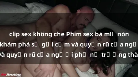clip sex không che Phim sex bà mẹ nóng bỏng: Hành trình khám phá sự gợi cảm và quyến rũ của người phụ nữ trưởng thành.