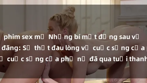 phim sex mỹ Những bí mật đằng sau vẻ ngoài gái già dâm đãng: Sự thật đau lòng về cuộc sống của phụ nữ đã qua tuổi thanh xuân