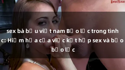 sex bà bầu việt nam Bạo lực trong tình dục: Hiểm họa của việc kết hợp sex và bạo lực