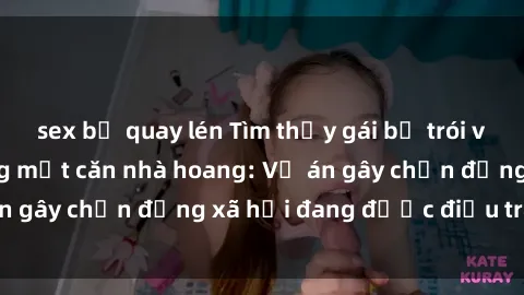 sex bị quay lén Tìm thấy gái bị trói và bị hiếp dâm trong một căn nhà hoang: Vụ án gây chấn động xã hội đang được điều tra vào.
