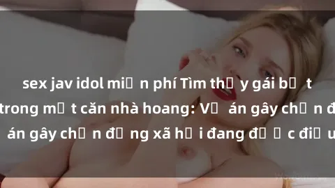 sex jav idol miễn phí Tìm thấy gái bị trói và bị hiếp dâm trong một căn nhà hoang: Vụ án gây chấn động xã hội đang được điều tra vào.