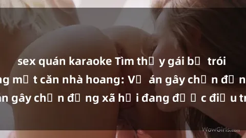 sex quán karaoke Tìm thấy gái bị trói và bị hiếp dâm trong một căn nhà hoang: Vụ án gây chấn động xã hội đang được điều tra vào.