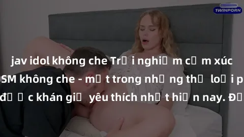 jav idol không che Trải nghiệm cảm xúc thăng hoa với jav SM không che - một trong những thể loại phim người lớn được khán giả yêu thích nhất hiện nay. Đảm bảo đem lại sự hấp dẫn, kích thích tối đa cho