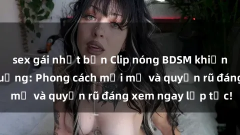 sex gái nhật bản Clip nóng BDSM khiến người xem phát cuồng: Phong cách mới mẻ và quyến rũ đáng xem ngay lập tức!