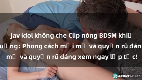 jav idol không che Clip nóng BDSM khiến người xem phát cuồng: Phong cách mới mẻ và quyến rũ đáng xem ngay lập tức!