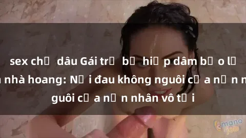 sex chị dâu Gái trẻ bị hiếp dâm bạo lực trong căn nhà hoang: Nỗi đau không nguôi của nạn nhân vô tội