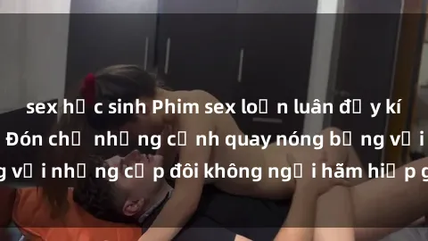 sex học sinh Phim sex loạn luân đầy kích thích không che - Đón chờ những cảnh quay nóng bỏng với những cặp đôi không ngại hãm hiếp gia đình trong lòng