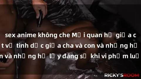 sex anime không che Mối quan hệ giữa cha và con: Sự thật về tình dục giữa cha và con và những hệ lụy đáng sợ khi vi phạm luật pháp.