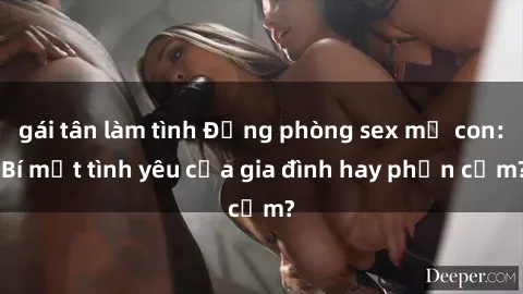 gái tân làm tình Động phòng sex mẹ con: Bí mật tình yêu của gia đình hay phản cảm?