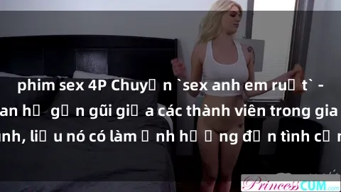 phim sex 4P Chuyện `sex anh em ruột` - Đề cập đến quan hệ gần gũi giữa các thành viên trong gia đình, liệu nó có làm ảnh hưởng đến tình cảm gia đình hay không?