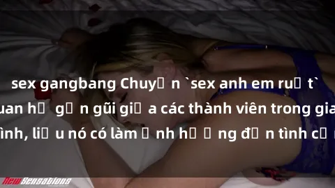 sex gangbang Chuyện `sex anh em ruột` - Đề cập đến quan hệ gần gũi giữa các thành viên trong gia đình, liệu nó có làm ảnh hưởng đến tình cảm gia đình hay không?