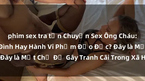 phim sex tra tấn Chuyện Sex Ông Cháu: Mối Quan Hệ Gia Đình Hay Hành Vi Phạm Đạo Đức? Đây là Một Chủ Đề Gây Tranh Cãi Trong Xã Hội Hiện Nay.