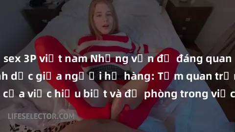 sex 3P việt nam Những vấn đề đáng quan tâm về quan hệ tình dục giữa người họ hàng: Tầm quan trọng của việc hiểu biết và đề phòng trong việc tiếp xúc trong gia đình.