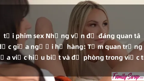 tải phim sex Những vấn đề đáng quan tâm về quan hệ tình dục giữa người họ hàng: Tầm quan trọng của việc hiểu biết và đề phòng trong việc tiếp xúc trong gia đình.