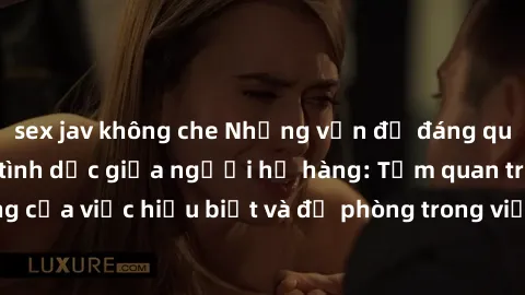sex jav không che Những vấn đề đáng quan tâm về quan hệ tình dục giữa người họ hàng: Tầm quan trọng của việc hiểu biết và đề phòng trong việc tiếp xúc trong gia đình.