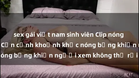 sex gái việt nam sinh viên Clip nóng phòng tắm gây sốt: Cận cảnh khoảnh khắc nóng bỏng khiến người xem không thể rời mắt