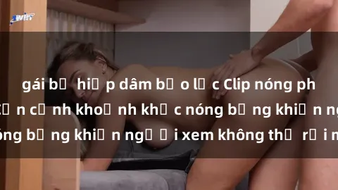 gái bị hiếp dâm bạo lực Clip nóng phòng tắm gây sốt: Cận cảnh khoảnh khắc nóng bỏng khiến người xem không thể rời mắt