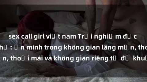 sex call girl việt nam Trải nghiệm độc đáo tại sex nhà nghỉ: ẩn mình trong không gian lãng mạn, thoải mái và không gian riêng tư để khuấy động tình ái.