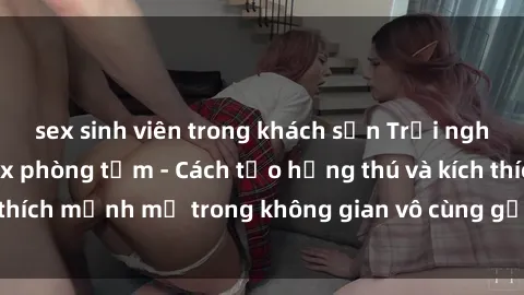 sex sinh viên trong khách sạn Trải nghiệm mới lạ với sex phòng tắm - Cách tạo hứng thú và kích thích mạnh mẽ trong không gian vô cùng gợi cảm và lãng mạn