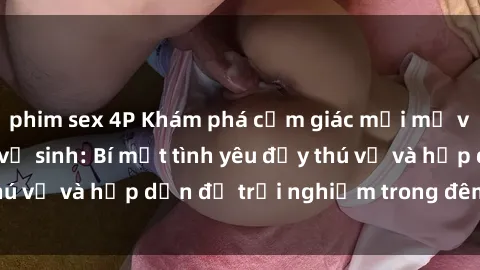 phim sex 4P Khám phá cảm giác mới mẻ với sex trong nhà vệ sinh: Bí mật tình yêu đầy thú vị và hấp dẫn để trải nghiệm trong đêm hôm nay!