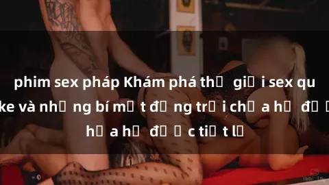 phim sex pháp Khám phá thế giới sex quán karaoke và những bí mật động trời chưa hề được tiết lộ
