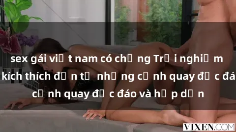 sex gái việt nam có chồng Trải nghiệm phim sex : Sự kích thích đến từ những cảnh quay độc đáo và hấp dẫn