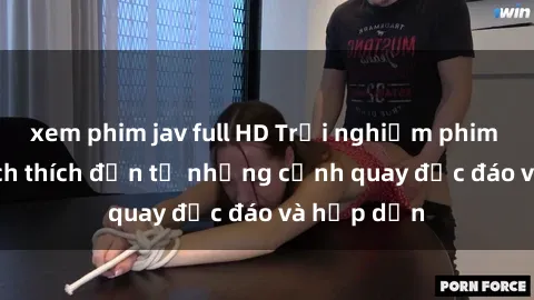 xem phim jav full HD Trải nghiệm phim sex : Sự kích thích đến từ những cảnh quay độc đáo và hấp dẫn