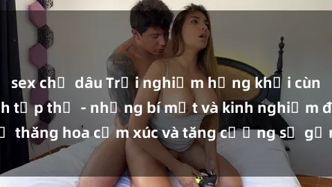 sex chị dâu Trải nghiệm hứng khởi cùng với việc làm tình tập thể - những bí mật và kinh nghiệm để thăng hoa cảm xúc và tăng cường sự gắn kết trong mối quan hệ