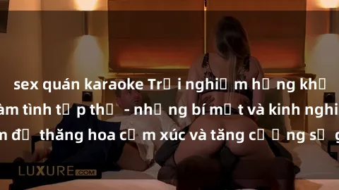 sex quán karaoke Trải nghiệm hứng khởi cùng với việc làm tình tập thể - những bí mật và kinh nghiệm để thăng hoa cảm xúc và tăng cường sự gắn kết trong mối quan hệ